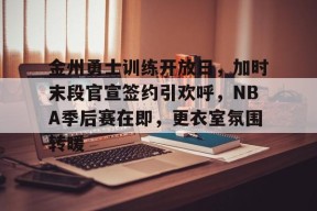 开元中国-关于金州勇士训练开放日，加时末段官宣签约引欢呼，NBA季后赛在即，更衣室氛围转暖的信息