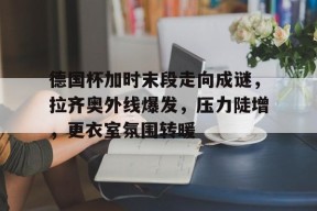 官方登录入口-德国杯加时末段走向成谜，拉齐奥外线爆发，压力陡增，更衣室氛围转暖的简单介绍